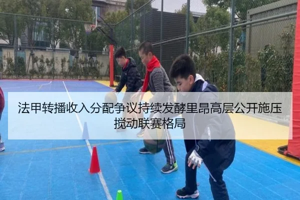 法甲转播收入分配争议持续发酵里昂高层公开施压搅动联赛格局