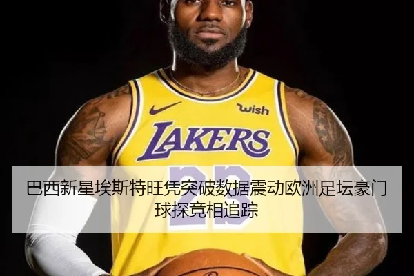 巴西新星埃斯特旺凭突破数据震动欧洲足坛豪门球探竞相追踪